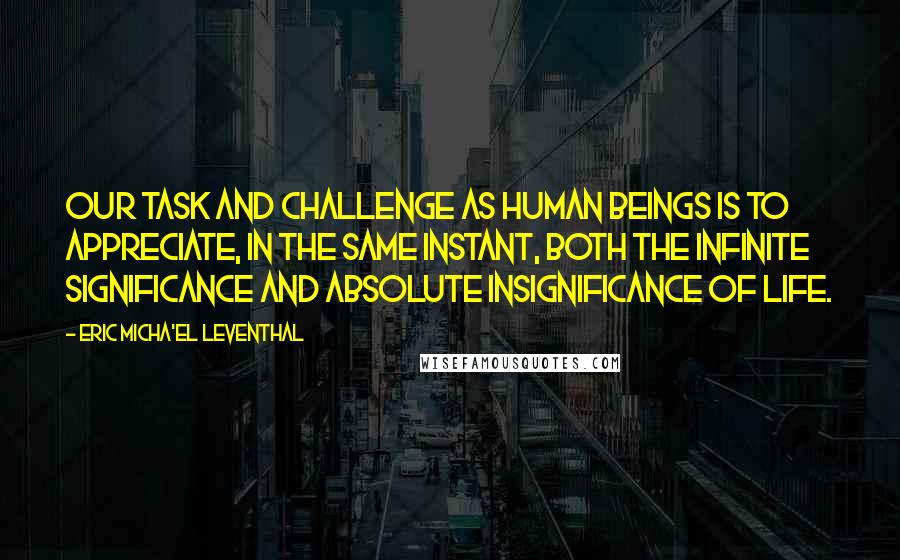 Eric Micha'el Leventhal Quotes: Our task and challenge as human beings is to appreciate, in the same instant, both the infinite significance and absolute insignificance of life.