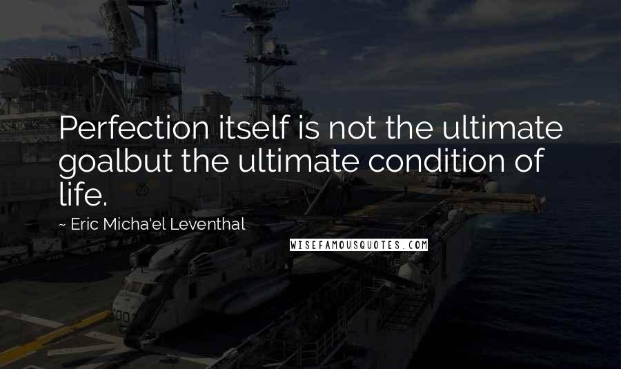 Eric Micha'el Leventhal Quotes: Perfection itself is not the ultimate goalbut the ultimate condition of life.