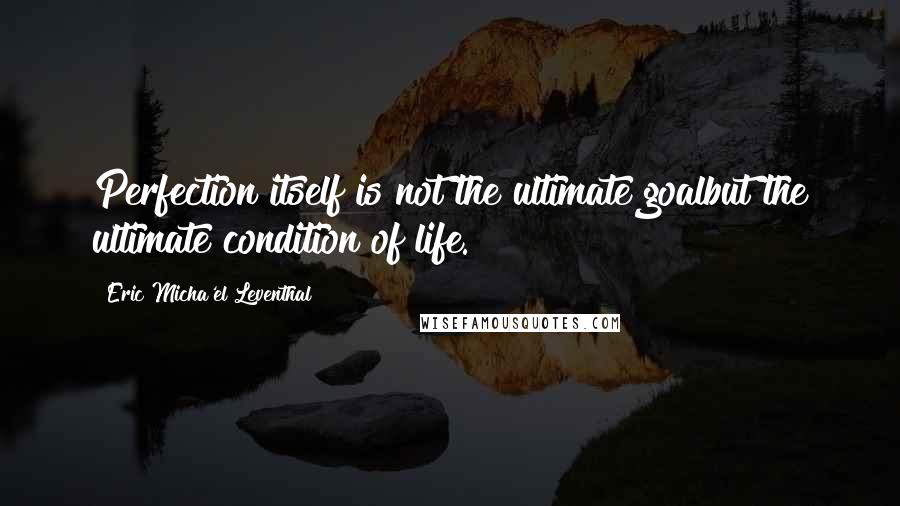 Eric Micha'el Leventhal Quotes: Perfection itself is not the ultimate goalbut the ultimate condition of life.