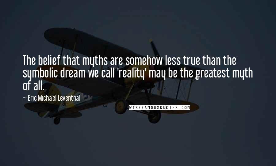 Eric Micha'el Leventhal Quotes: The belief that myths are somehow less true than the symbolic dream we call 'reality' may be the greatest myth of all.