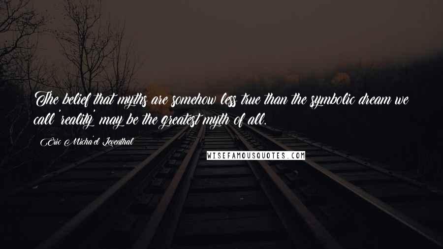 Eric Micha'el Leventhal Quotes: The belief that myths are somehow less true than the symbolic dream we call 'reality' may be the greatest myth of all.