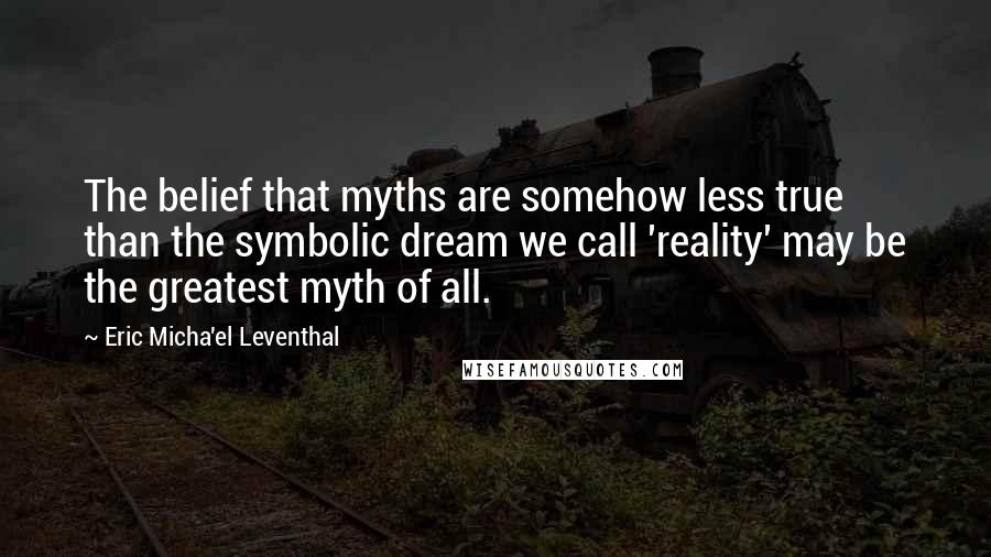 Eric Micha'el Leventhal Quotes: The belief that myths are somehow less true than the symbolic dream we call 'reality' may be the greatest myth of all.