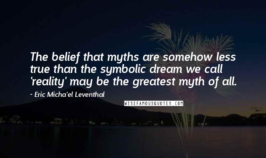 Eric Micha'el Leventhal Quotes: The belief that myths are somehow less true than the symbolic dream we call 'reality' may be the greatest myth of all.