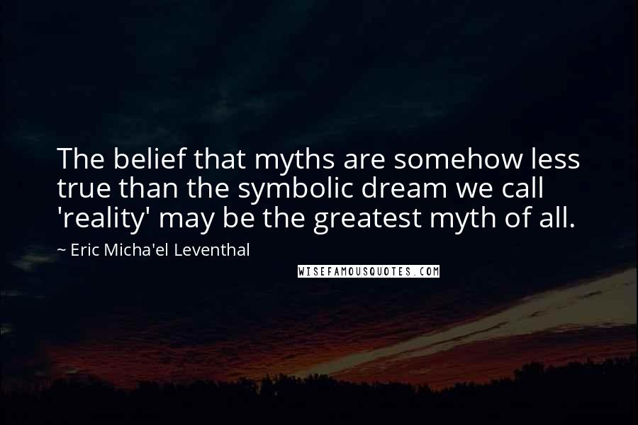 Eric Micha'el Leventhal Quotes: The belief that myths are somehow less true than the symbolic dream we call 'reality' may be the greatest myth of all.