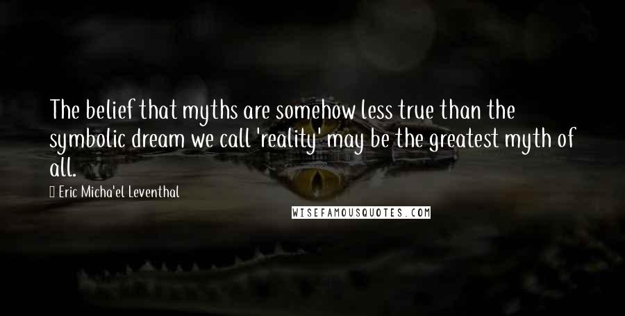 Eric Micha'el Leventhal Quotes: The belief that myths are somehow less true than the symbolic dream we call 'reality' may be the greatest myth of all.