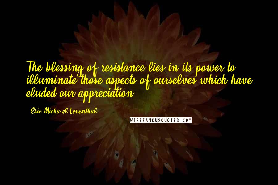 Eric Micha'el Leventhal Quotes: The blessing of resistance lies in its power to illuminate those aspects of ourselves which have eluded our appreciation.