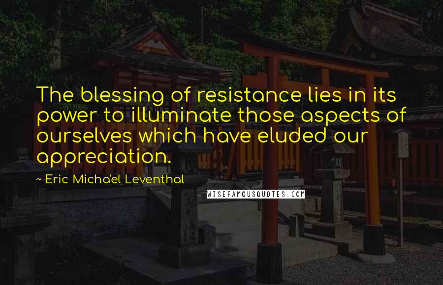 Eric Micha'el Leventhal Quotes: The blessing of resistance lies in its power to illuminate those aspects of ourselves which have eluded our appreciation.
