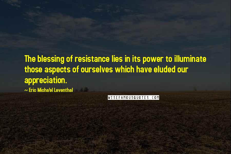 Eric Micha'el Leventhal Quotes: The blessing of resistance lies in its power to illuminate those aspects of ourselves which have eluded our appreciation.