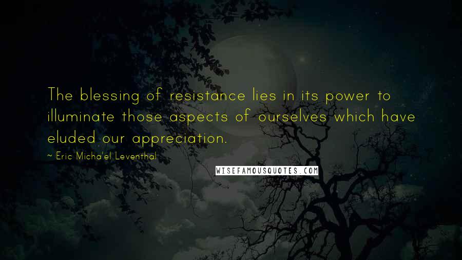 Eric Micha'el Leventhal Quotes: The blessing of resistance lies in its power to illuminate those aspects of ourselves which have eluded our appreciation.