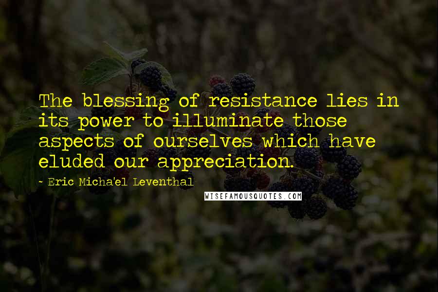 Eric Micha'el Leventhal Quotes: The blessing of resistance lies in its power to illuminate those aspects of ourselves which have eluded our appreciation.