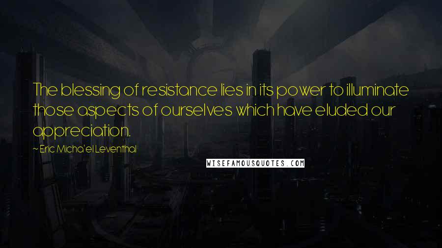 Eric Micha'el Leventhal Quotes: The blessing of resistance lies in its power to illuminate those aspects of ourselves which have eluded our appreciation.