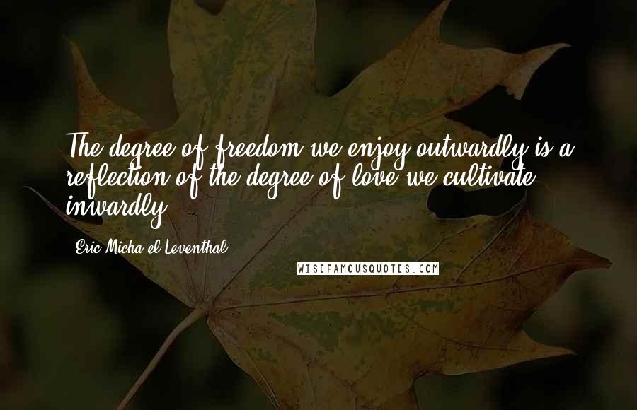 Eric Micha'el Leventhal Quotes: The degree of freedom we enjoy outwardly is a reflection of the degree of love we cultivate inwardly.