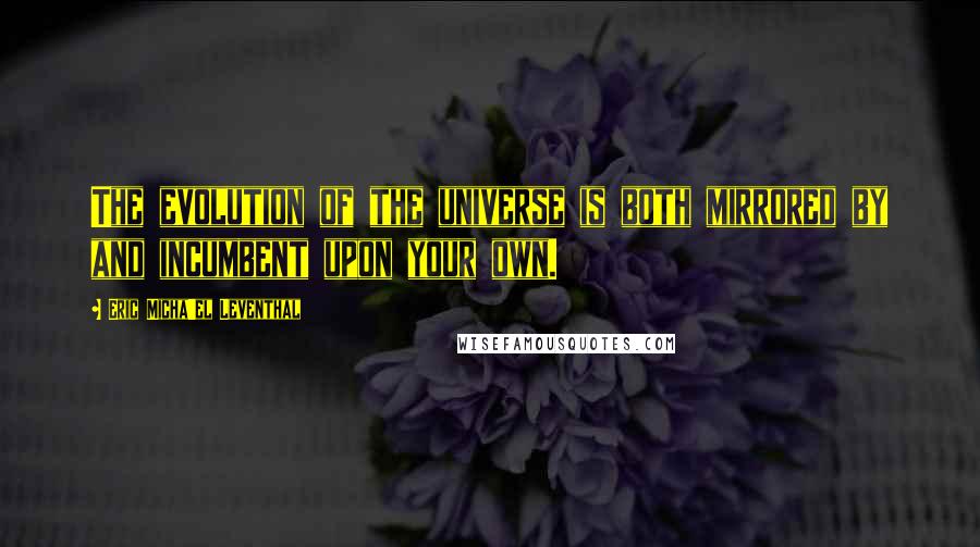 Eric Micha'el Leventhal Quotes: The evolution of the universe is both mirrored by and incumbent upon your own.