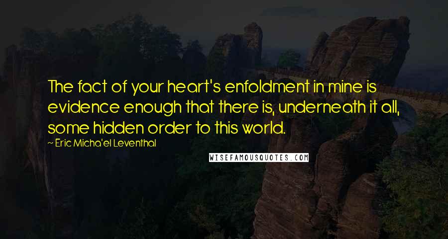 Eric Micha'el Leventhal Quotes: The fact of your heart's enfoldment in mine is evidence enough that there is, underneath it all, some hidden order to this world.