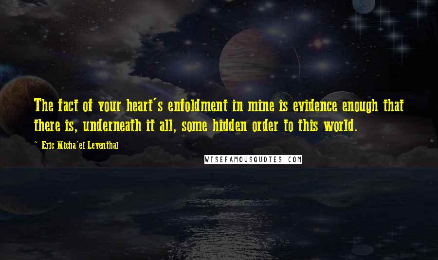 Eric Micha'el Leventhal Quotes: The fact of your heart's enfoldment in mine is evidence enough that there is, underneath it all, some hidden order to this world.