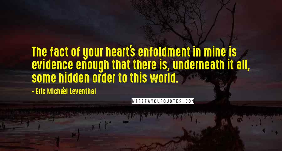 Eric Micha'el Leventhal Quotes: The fact of your heart's enfoldment in mine is evidence enough that there is, underneath it all, some hidden order to this world.