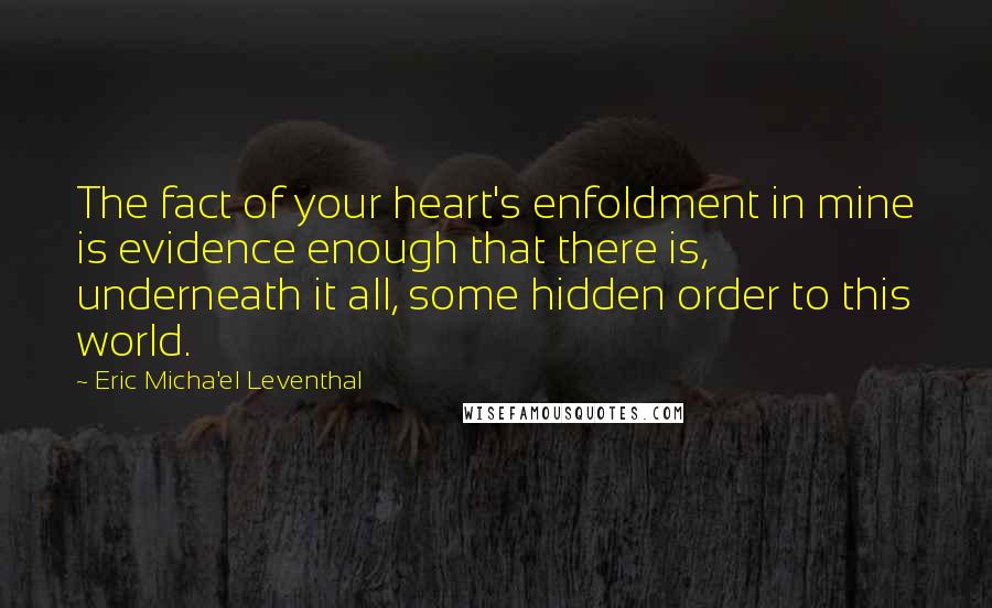 Eric Micha'el Leventhal Quotes: The fact of your heart's enfoldment in mine is evidence enough that there is, underneath it all, some hidden order to this world.