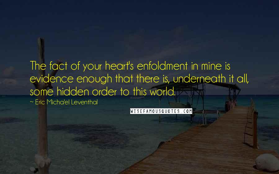 Eric Micha'el Leventhal Quotes: The fact of your heart's enfoldment in mine is evidence enough that there is, underneath it all, some hidden order to this world.