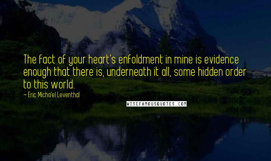 Eric Micha'el Leventhal Quotes: The fact of your heart's enfoldment in mine is evidence enough that there is, underneath it all, some hidden order to this world.