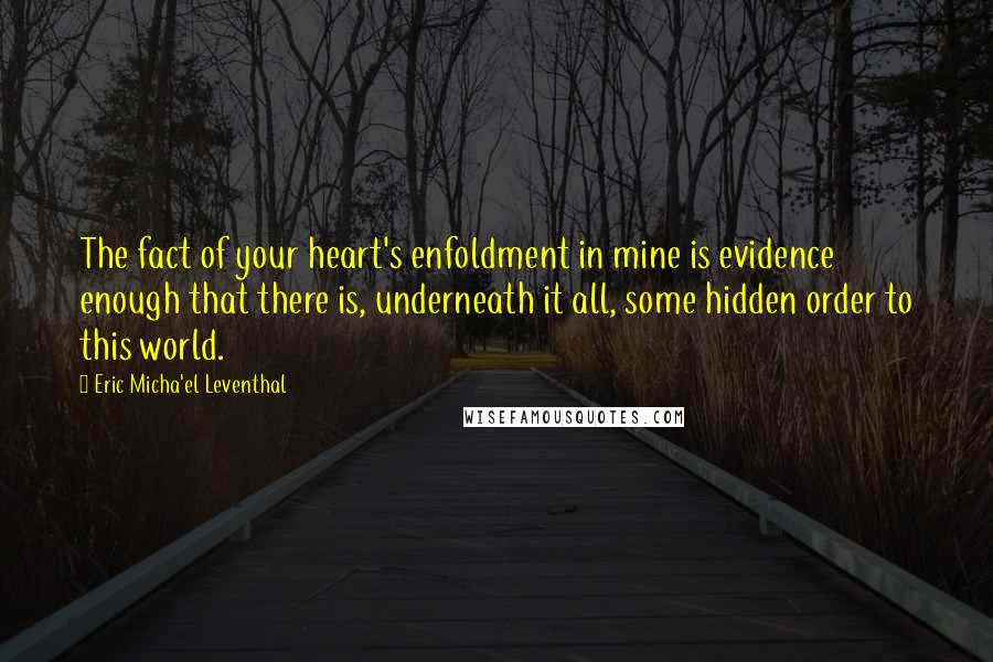 Eric Micha'el Leventhal Quotes: The fact of your heart's enfoldment in mine is evidence enough that there is, underneath it all, some hidden order to this world.