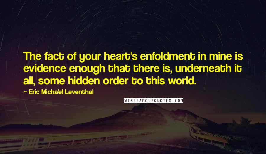 Eric Micha'el Leventhal Quotes: The fact of your heart's enfoldment in mine is evidence enough that there is, underneath it all, some hidden order to this world.