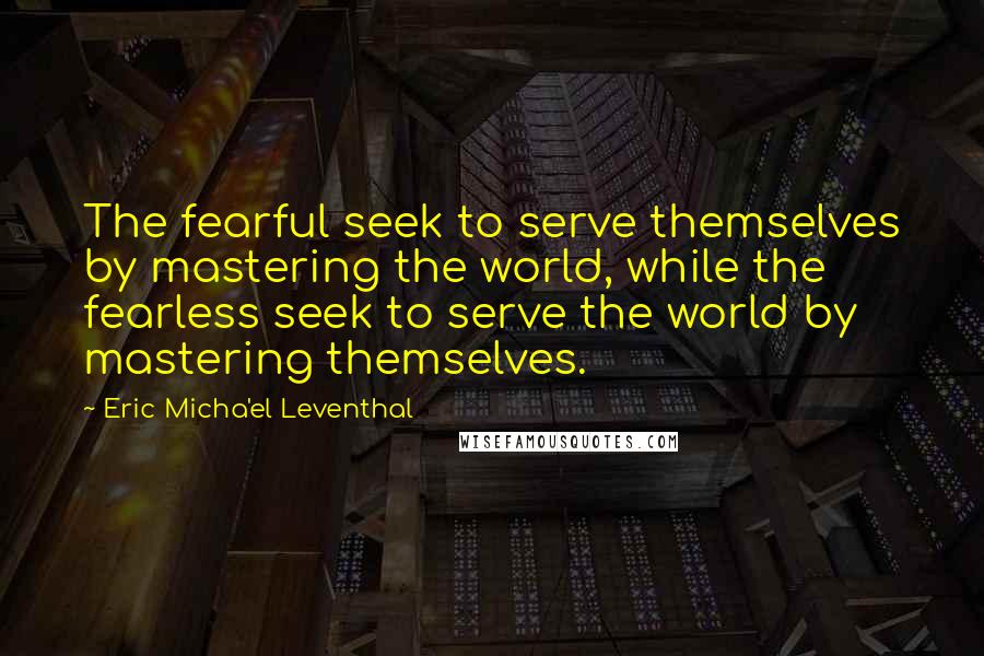 Eric Micha'el Leventhal Quotes: The fearful seek to serve themselves by mastering the world, while the fearless seek to serve the world by mastering themselves.