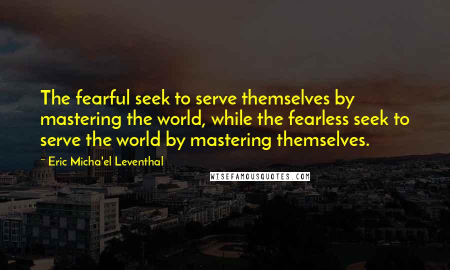 Eric Micha'el Leventhal Quotes: The fearful seek to serve themselves by mastering the world, while the fearless seek to serve the world by mastering themselves.