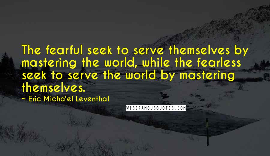 Eric Micha'el Leventhal Quotes: The fearful seek to serve themselves by mastering the world, while the fearless seek to serve the world by mastering themselves.