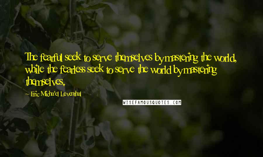 Eric Micha'el Leventhal Quotes: The fearful seek to serve themselves by mastering the world, while the fearless seek to serve the world by mastering themselves.