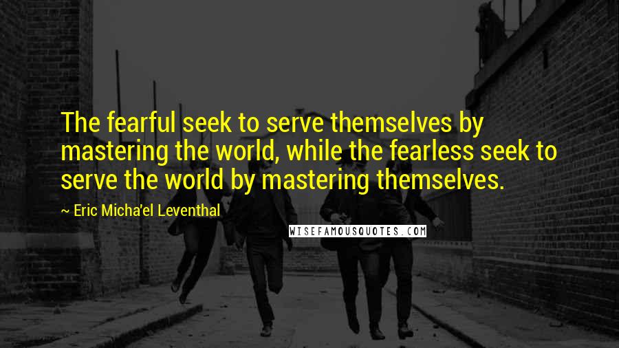 Eric Micha'el Leventhal Quotes: The fearful seek to serve themselves by mastering the world, while the fearless seek to serve the world by mastering themselves.