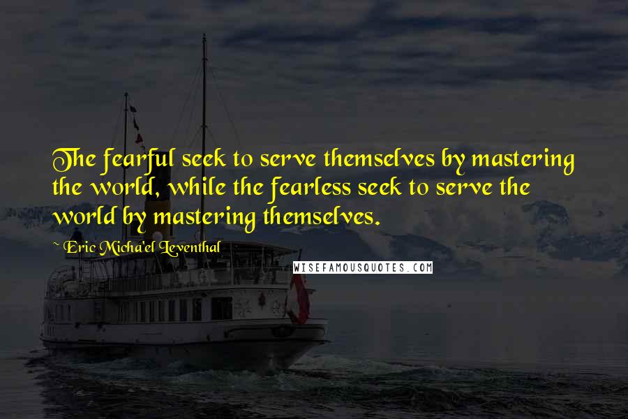 Eric Micha'el Leventhal Quotes: The fearful seek to serve themselves by mastering the world, while the fearless seek to serve the world by mastering themselves.