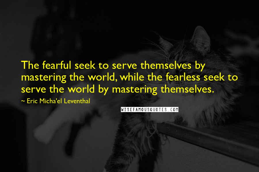 Eric Micha'el Leventhal Quotes: The fearful seek to serve themselves by mastering the world, while the fearless seek to serve the world by mastering themselves.