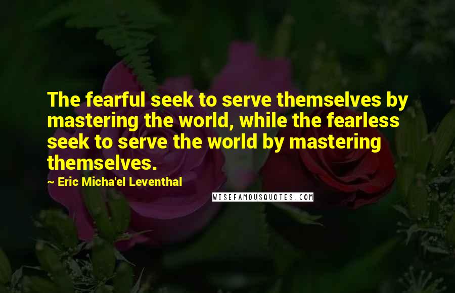 Eric Micha'el Leventhal Quotes: The fearful seek to serve themselves by mastering the world, while the fearless seek to serve the world by mastering themselves.