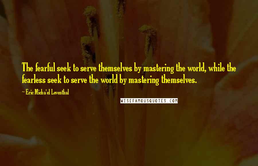 Eric Micha'el Leventhal Quotes: The fearful seek to serve themselves by mastering the world, while the fearless seek to serve the world by mastering themselves.