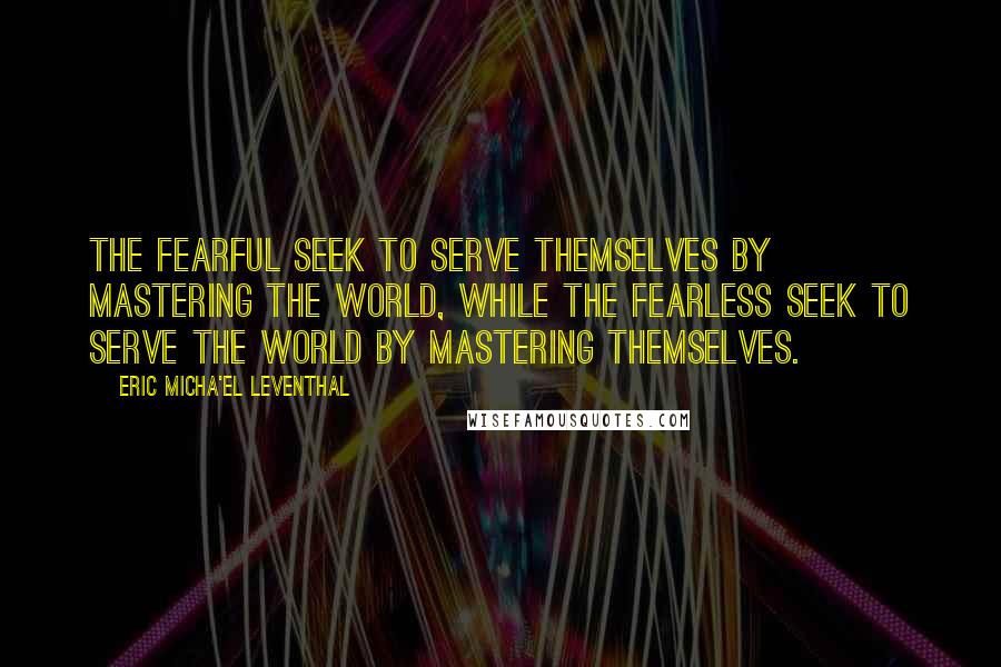 Eric Micha'el Leventhal Quotes: The fearful seek to serve themselves by mastering the world, while the fearless seek to serve the world by mastering themselves.