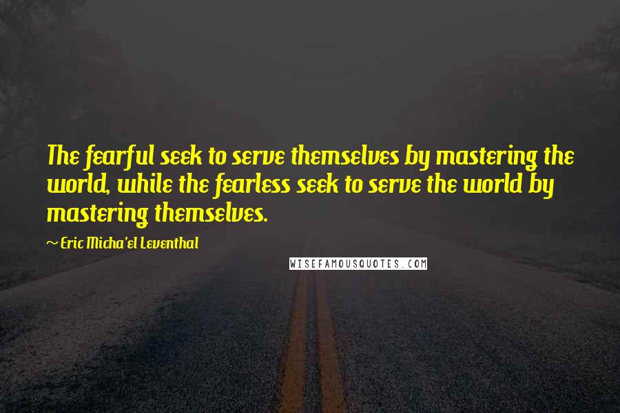 Eric Micha'el Leventhal Quotes: The fearful seek to serve themselves by mastering the world, while the fearless seek to serve the world by mastering themselves.