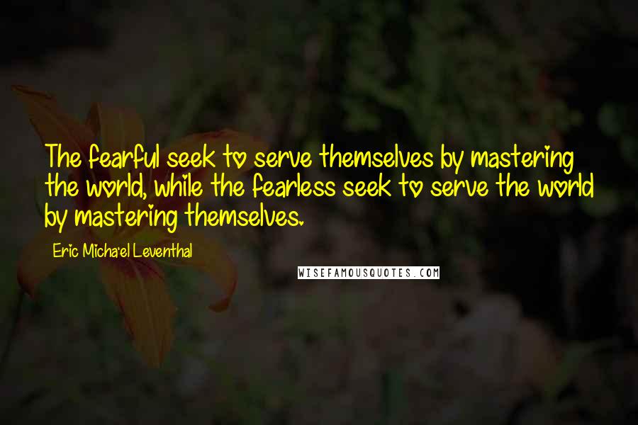 Eric Micha'el Leventhal Quotes: The fearful seek to serve themselves by mastering the world, while the fearless seek to serve the world by mastering themselves.