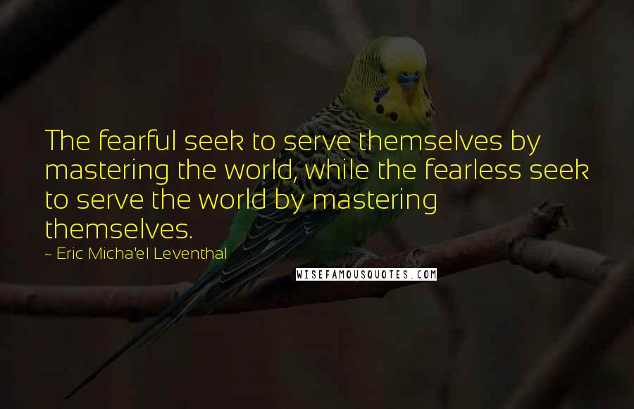 Eric Micha'el Leventhal Quotes: The fearful seek to serve themselves by mastering the world, while the fearless seek to serve the world by mastering themselves.