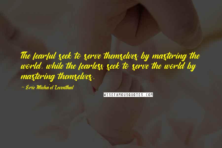 Eric Micha'el Leventhal Quotes: The fearful seek to serve themselves by mastering the world, while the fearless seek to serve the world by mastering themselves.