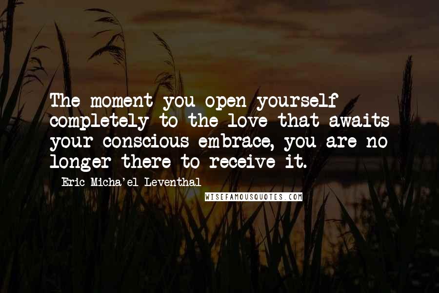 Eric Micha'el Leventhal Quotes: The moment you open yourself completely to the love that awaits your conscious embrace, you are no longer there to receive it.