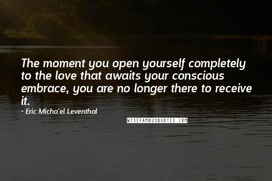 Eric Micha'el Leventhal Quotes: The moment you open yourself completely to the love that awaits your conscious embrace, you are no longer there to receive it.