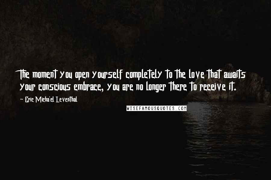 Eric Micha'el Leventhal Quotes: The moment you open yourself completely to the love that awaits your conscious embrace, you are no longer there to receive it.