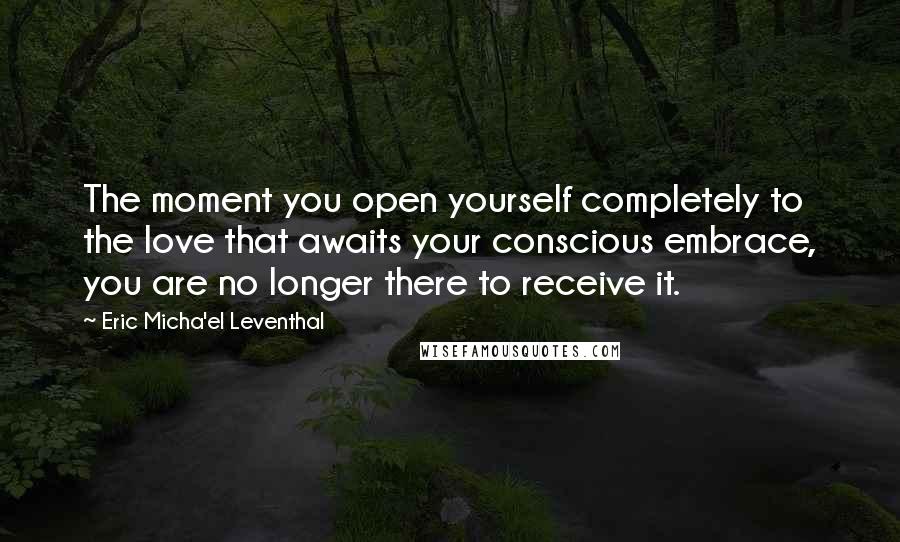 Eric Micha'el Leventhal Quotes: The moment you open yourself completely to the love that awaits your conscious embrace, you are no longer there to receive it.