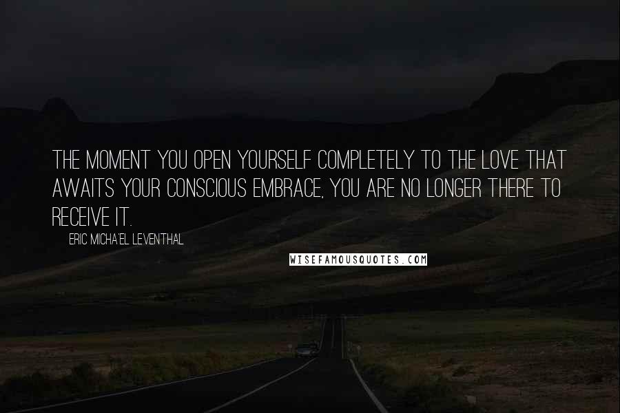 Eric Micha'el Leventhal Quotes: The moment you open yourself completely to the love that awaits your conscious embrace, you are no longer there to receive it.