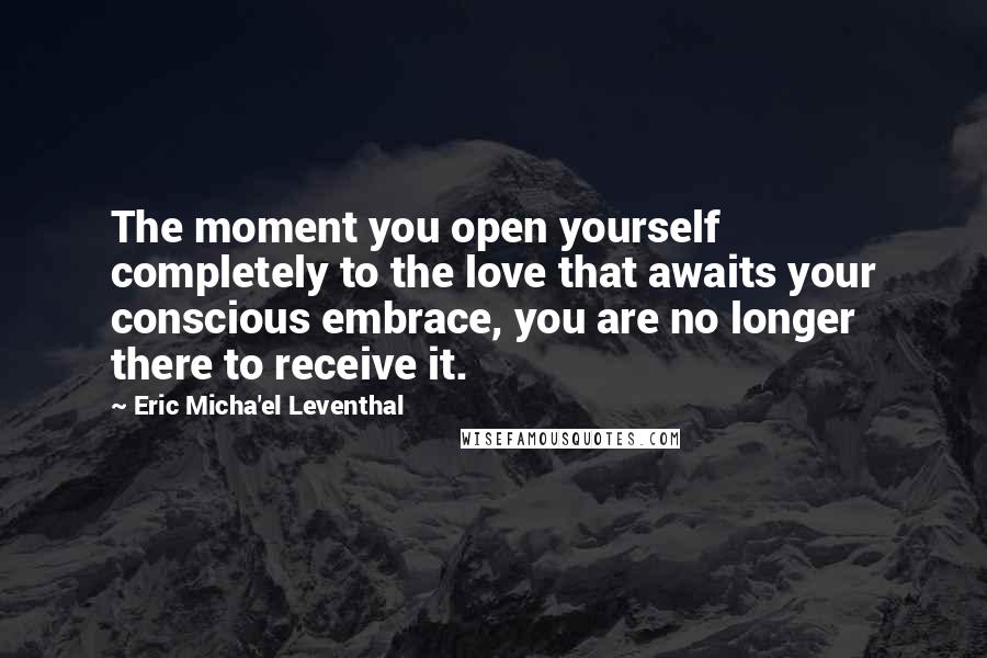 Eric Micha'el Leventhal Quotes: The moment you open yourself completely to the love that awaits your conscious embrace, you are no longer there to receive it.