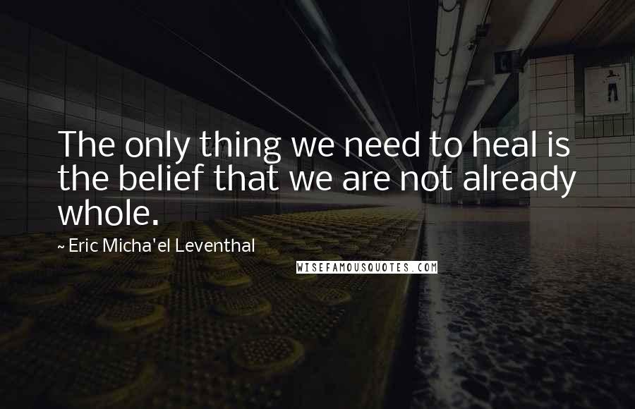 Eric Micha'el Leventhal Quotes: The only thing we need to heal is the belief that we are not already whole.