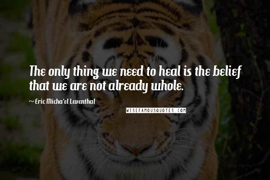Eric Micha'el Leventhal Quotes: The only thing we need to heal is the belief that we are not already whole.