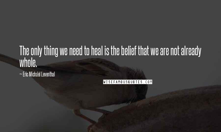 Eric Micha'el Leventhal Quotes: The only thing we need to heal is the belief that we are not already whole.