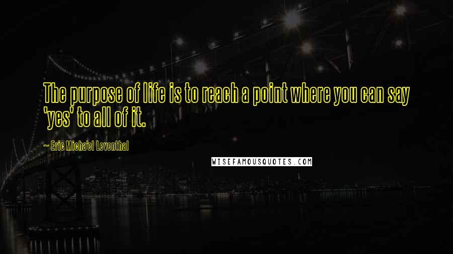 Eric Micha'el Leventhal Quotes: The purpose of life is to reach a point where you can say 'yes' to all of it.