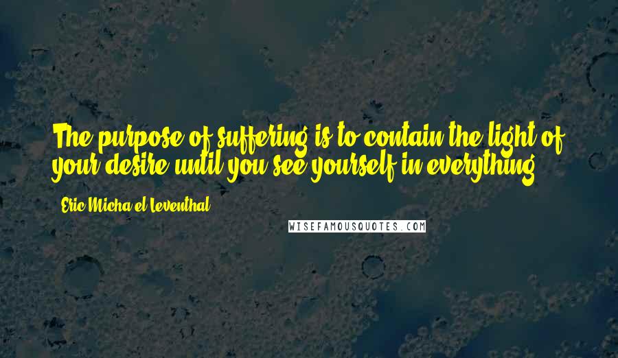 Eric Micha'el Leventhal Quotes: The purpose of suffering is to contain the light of your desire until you see yourself in everything.